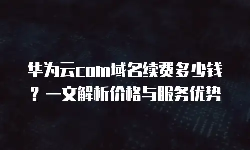 华为云com域名续费多少钱？一文解析价格与服务优势