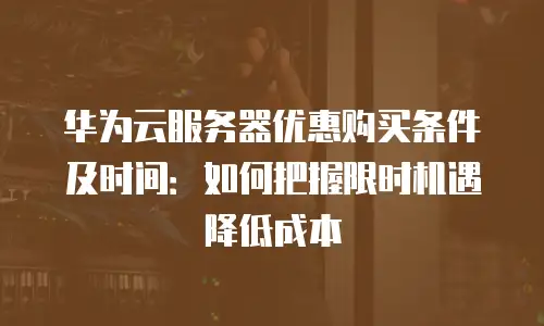 华为云服务器优惠购买条件及时间：如何把握限时机遇降低成本
