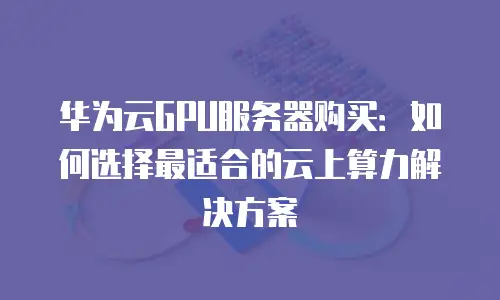 华为云GPU服务器购买：如何选择最适合的云上算力解决方案
