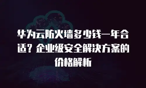 华为云防火墙多少钱一年合适？企业级安全解决方案的价格解析