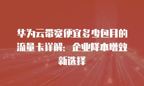 华为云带宽便宜多少包月的流量卡详解：企业降本增效新选择