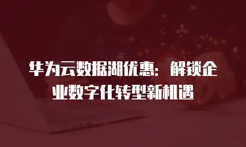 华为云数据湖优惠：解锁企业数字化转型新机遇