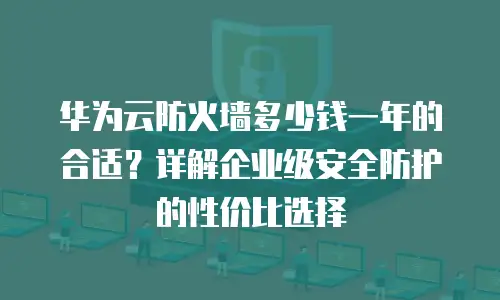 华为云防火墙多少钱一年的合适？详解企业级安全防护的性价比选择
