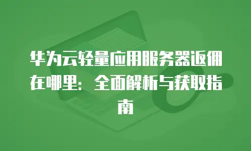 华为云轻量应用服务器返佣在哪里：全面解析与获取指南