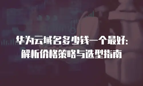 华为云域名多少钱一个最好：解析价格策略与选型指南