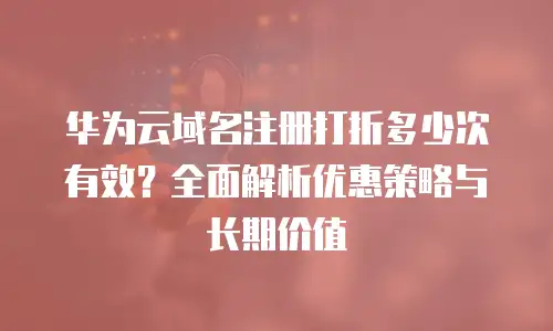 华为云域名注册打折多少次有效？全面解析优惠策略与长期价值