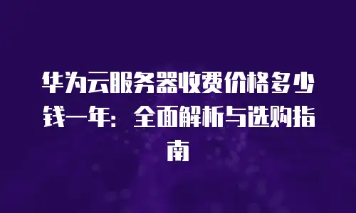 华为云服务器收费价格多少钱一年：全面解析与选购指南