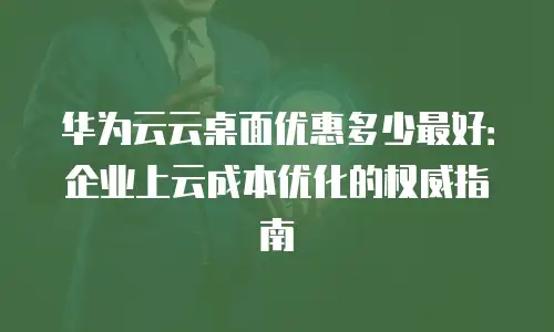 华为云云桌面优惠多少最好：企业上云成本优化的权威指南