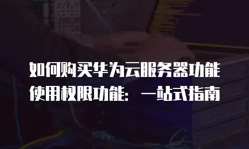 如何购买华为云服务器功能使用权限功能：一站式指南