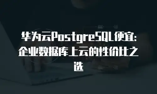 华为云PostgreSQL便宜：企业数据库上云的性价比之选