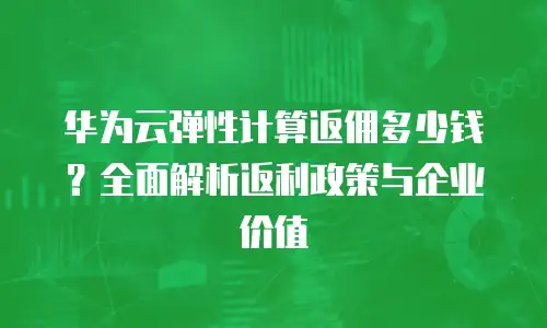 华为云弹性计算返佣多少钱？全面解析返利政策与企业价值