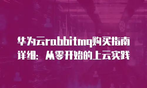 华为云rabbitmq购买指南详细：从零开始的上云实践