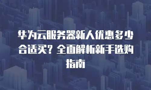 华为云服务器新人优惠多少合适买？全面解析新手选购指南