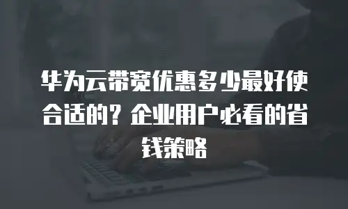 华为云带宽优惠多少最好使合适的？企业用户必看的省钱策略