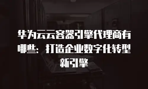 华为云云容器引擎代理商有哪些：打造企业数字化转型新引擎