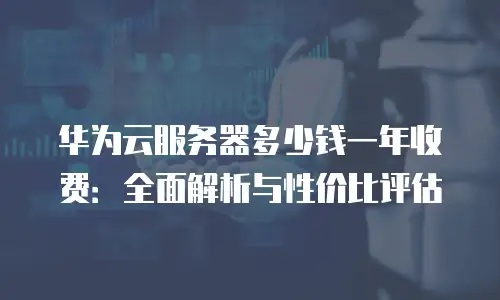 华为云服务器多少钱一年收费：全面解析与性价比评估