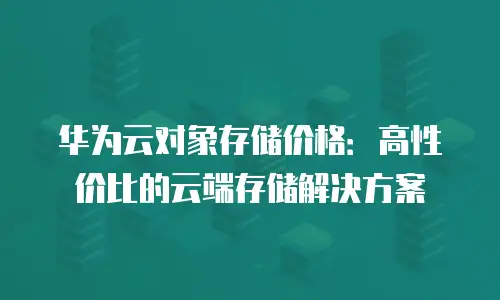 华为云对象存储价格：高性价比的云端存储解决方案