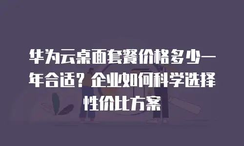 华为云桌面套餐价格多少一年合适？企业如何科学选择性价比方案