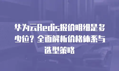 华为云Redis报价明细是多少位？全面解析价格体系与选型策略