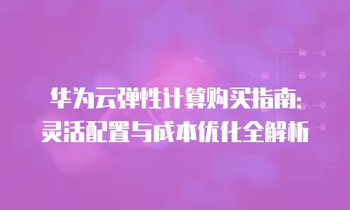 华为云弹性计算购买指南：灵活配置与成本优化全解析