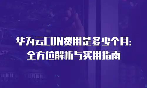华为云CDN费用是多少个月：全方位解析与实用指南
