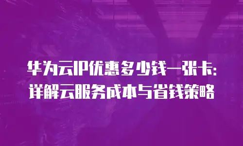 华为云IP优惠多少钱一张卡：详解云服务成本与省钱策略