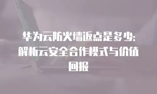华为云防火墙返点是多少：解析云安全合作模式与价值回报