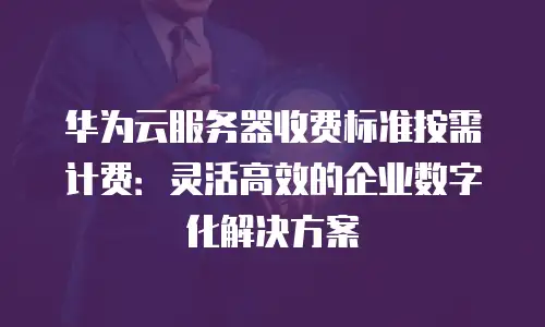 华为云服务器收费标准按需计费：灵活高效的企业数字化解决方案