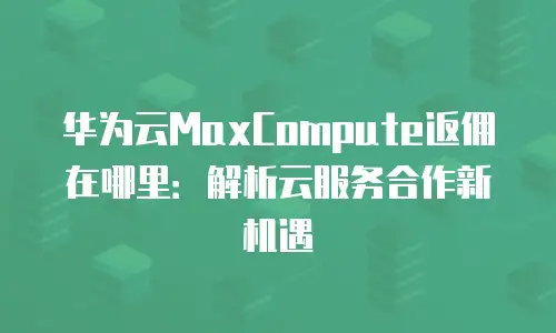 华为云MaxCompute返佣在哪里：解析云服务合作新机遇