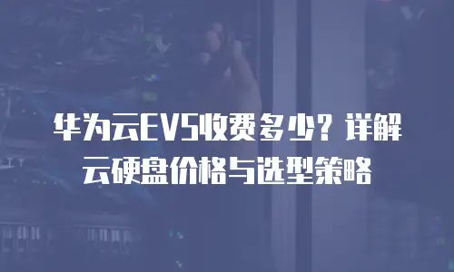 华为云EVS收费多少？详解云硬盘价格与选型策略