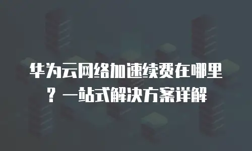 华为云网络加速续费在哪里？一站式解决方案详解