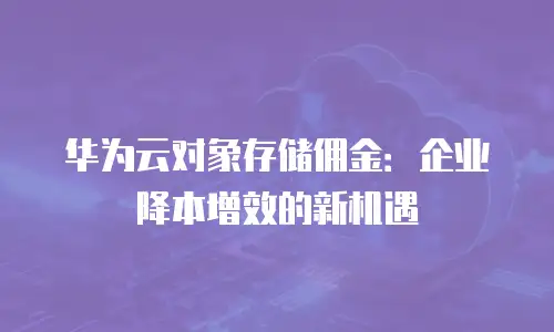 华为云对象存储佣金：企业降本增效的新机遇