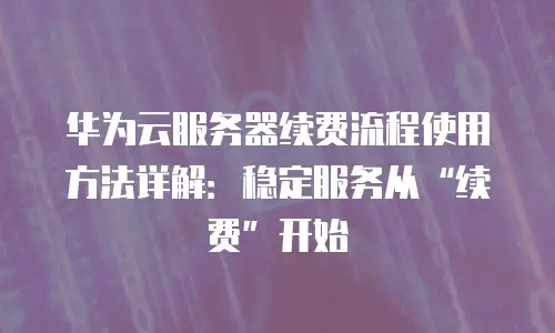 华为云服务器续费流程使用方法详解：稳定服务从“续费”开始
