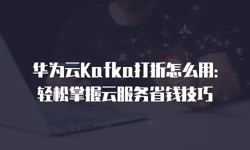 华为云Kafka打折怎么用：轻松掌握云服务省钱技巧