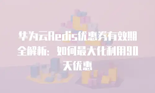 华为云Redis优惠券有效期全解析：如何最大化利用90天优惠