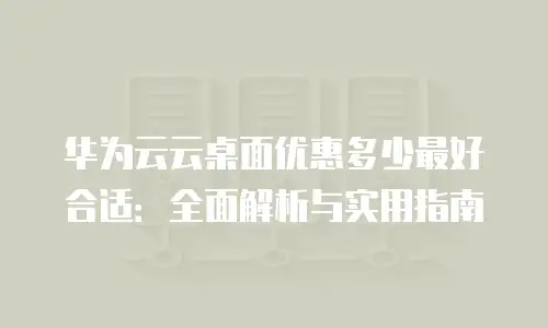 华为云云桌面优惠多少最好合适：全面解析与实用指南