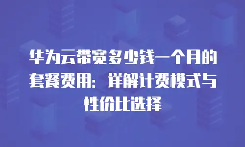 华为云带宽多少钱一个月的套餐费用：详解计费模式与性价比选择