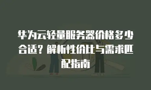 华为云轻量服务器价格多少合适？解析性价比与需求匹配指南