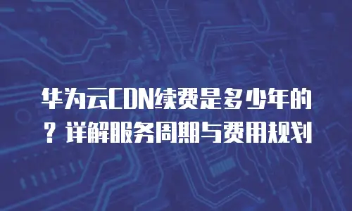 华为云CDN续费是多少年的？详解服务周期与费用规划