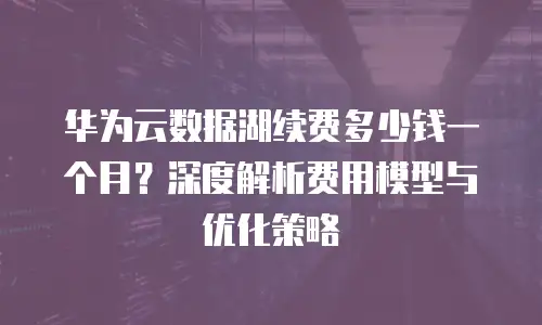华为云数据湖续费多少钱一个月？深度解析费用模型与优化策略