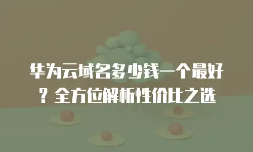 华为云域名多少钱一个最好？全方位解析性价比之选