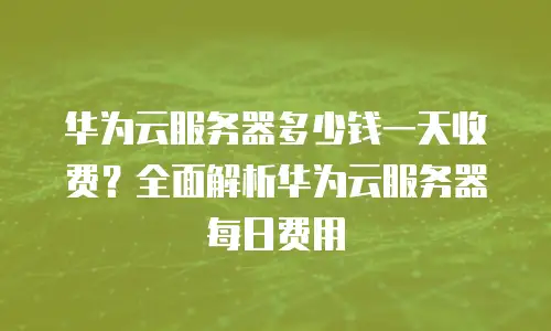 华为云服务器多少钱一天收费？全面解析华为云服务器每日费用