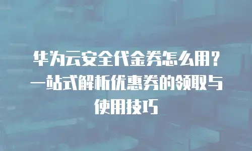 华为云安全代金券怎么用？一站式解析优惠券的领取与使用技巧