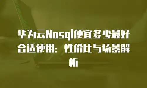 华为云Nosql便宜多少最好合适使用：性价比与场景解析