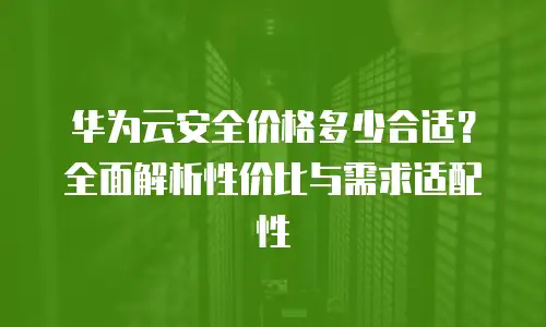 华为云安全价格多少合适？全面解析性价比与需求适配性