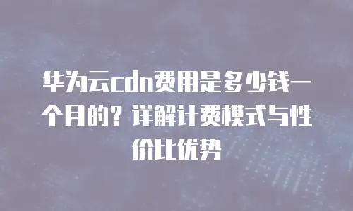 华为云cdn费用是多少钱一个月的？详解计费模式与性价比优势