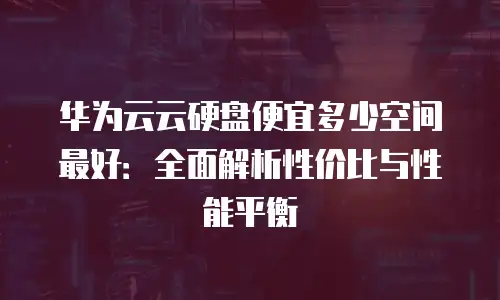 华为云云硬盘便宜多少空间最好：全面解析性价比与性能平衡