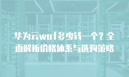 华为云waf多少钱一个？全面解析价格体系与选购策略