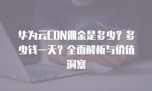 华为云CDN佣金是多少？多少钱一天？全面解析与价值洞察