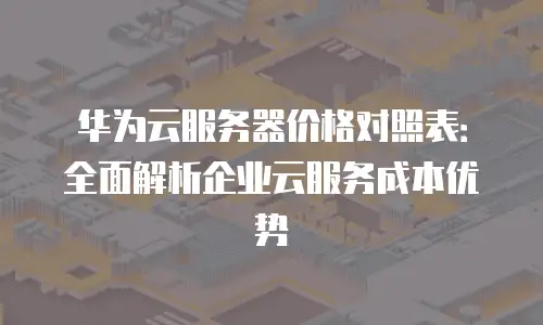 华为云服务器价格对照表：全面解析企业云服务成本优势